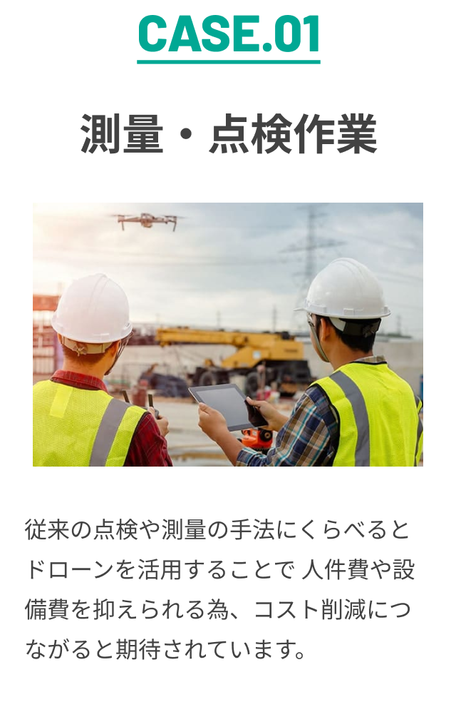 CASE.01 測量・点検作業 従来の点検や測量の手法にくらべると ドローンを活用することで 人件費や設備費を抑えられる為、コスト削減につながると期待されています。