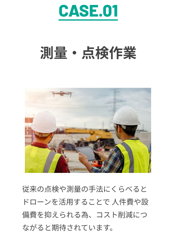 CASE.01 測量・点検作業 従来の点検や測量の手法にくらべると ドローンを活用することで 人件費や設備費を抑えられる為、コスト削減につながると期待されています。