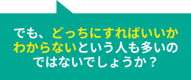 でも、どっちにすればいいかわからないという人も多いのではないでしょうか？