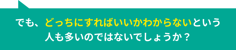 でも、どっちにすればいいかわからないという人も多いのではないでしょうか？