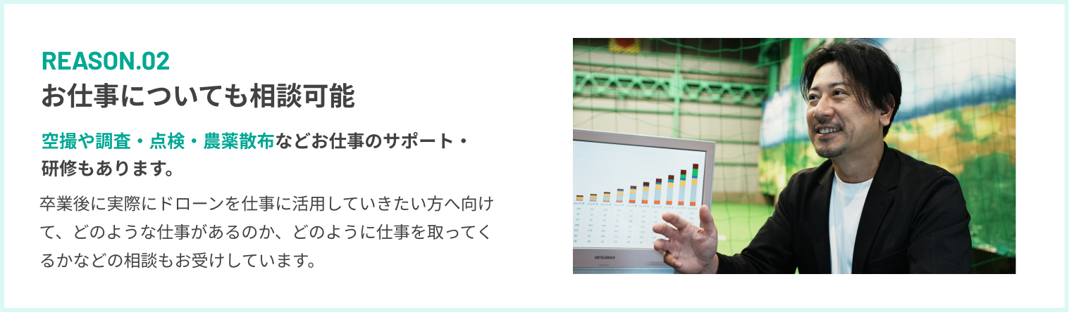 REASON.02 お仕事についても相談可能 空撮や調査・点検・農薬散布などお仕事のサポート・研修もあります。
